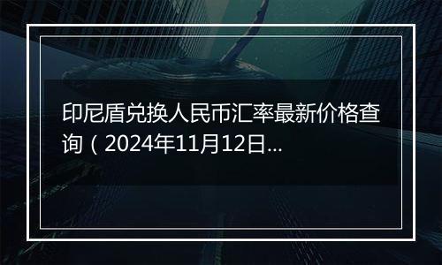 印尼盾兑换人民币汇率最新价格查询(2024年11月12日)