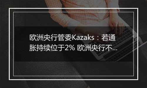欧洲央行管委Kazaks:若通胀持续位于2% 欧洲央行不应将利率维持在限制性区域