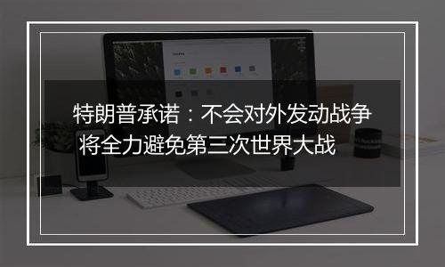 特朗普承诺:不会对外发动战争 将全力避免第三次世界大战