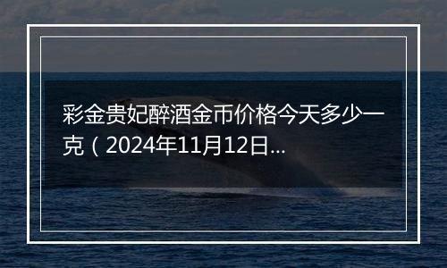 彩金贵妃醉酒金币价格今天多少一克(2024年11月12日)