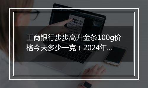 工商银行步步高升金条100g价格今天多少一克(2024年11月12日)