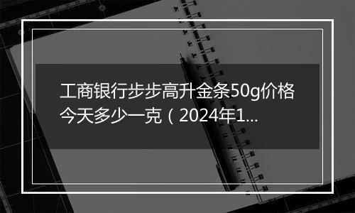 工商银行步步高升金条50g价格今天多少一克(2024年11月12日)