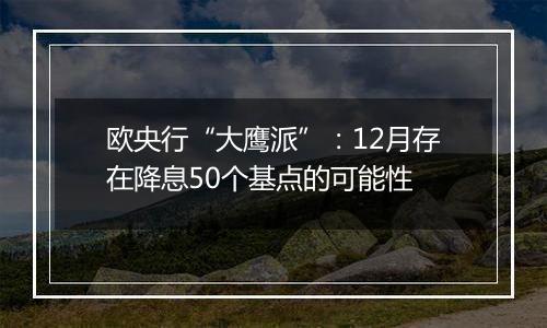 欧央行“大鹰派”:12月存在降息50个基点的可能性