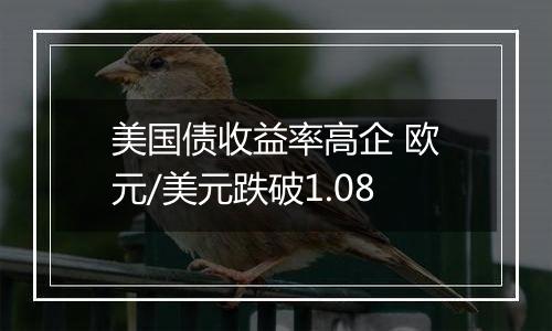 美国债收益率高企 欧元/美元跌破1.08