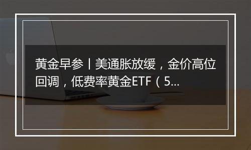 黄金早参丨美通胀放缓,金价高位回调,低费率黄金ETF(518850)7日吸金2.3亿