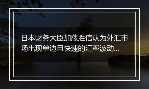 日本财务大臣加藤胜信认为外汇市场出现单边且快速的汇率波动,将关注走势