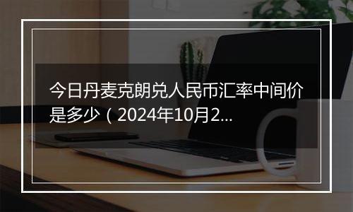 今日丹麦克朗兑人民币汇率中间价是多少(2024年10月23日)