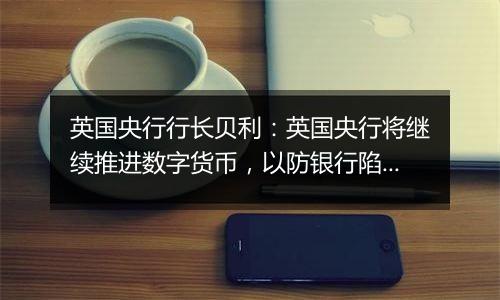 英国央行行长贝利:英国央行将继续推进数字货币,以防银行陷入困境