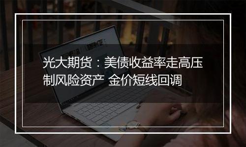 光大期货:美债收益率走高压制风险资产 金价短线回调