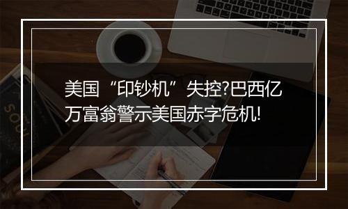 美国“印钞机”失控?巴西亿万富翁警示美国赤字危机!