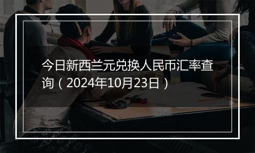 今日新西兰元兑换人民币汇率查询(2024年10月23日)