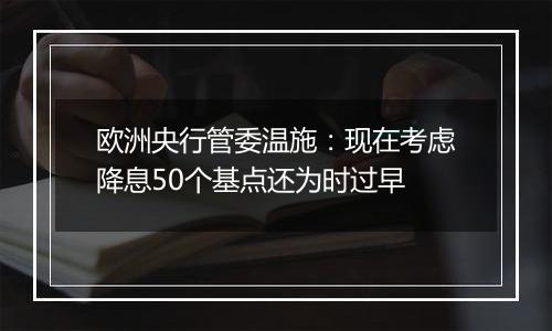 欧洲央行管委温施:现在考虑降息50个基点还为时过早