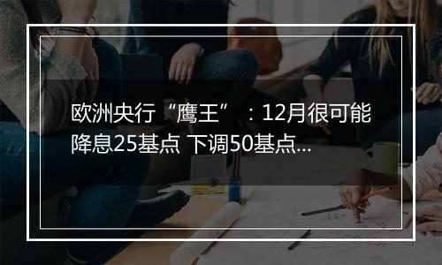 欧洲央行“鹰王”:12月很可能降息25基点 下调50基点也不无可能