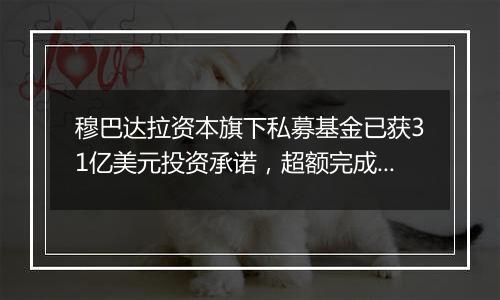 穆巴达拉资本旗下私募基金已获31亿美元投资承诺,超额完成目标