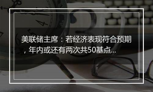 美联储主席:若经济表现符合预期,年内或还有两次共50基点降息