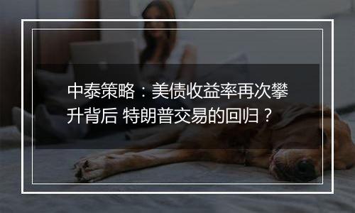 中泰策略:美债收益率再次攀升背后 特朗普交易的回归?