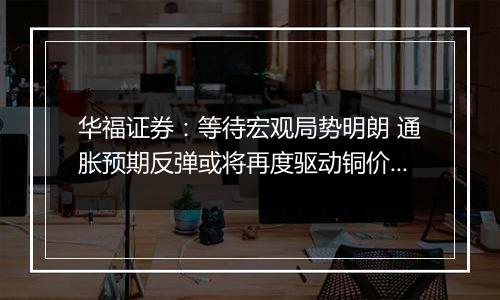 华福证券:等待宏观局势明朗 通胀预期反弹或将再度驱动铜价上行