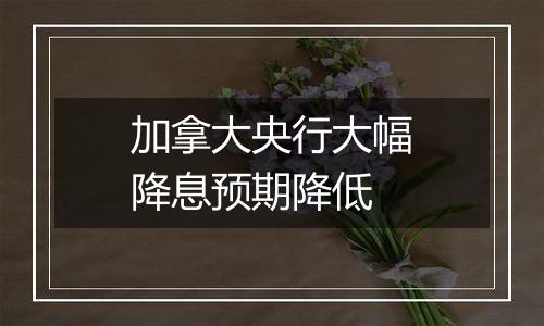 加拿大央行大幅降息预期降低