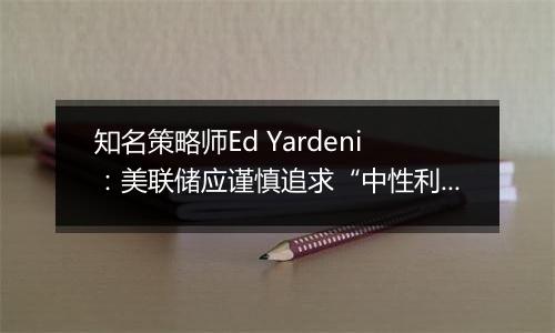 知名策略师Ed Yardeni:美联储应谨慎追求“中性利率”,否则可能重燃通胀