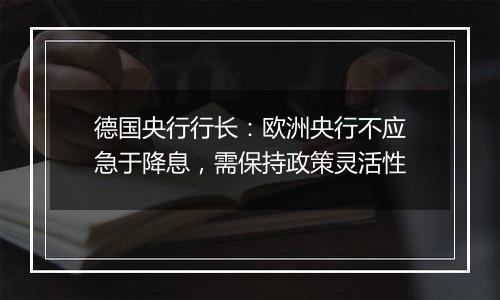 德国央行行长:欧洲央行不应急于降息,需保持政策灵活性