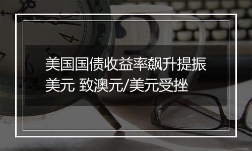 美国国债收益率飙升提振美元 致澳元/美元受挫
