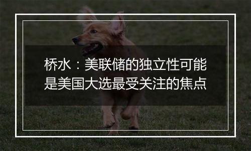 桥水:美联储的独立性可能是美国大选最受关注的焦点