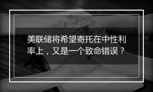 美联储将希望寄托在中性利率上,又是一个致命错误?
