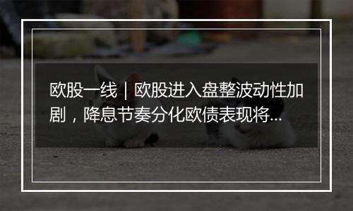 欧股一线|欧股进入盘整波动性加剧,降息节奏分化欧债表现将优于美债?