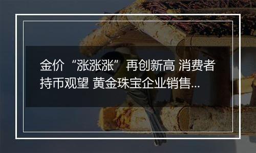 金价“涨涨涨”再创新高 消费者持币观望 黄金珠宝企业销售承压
