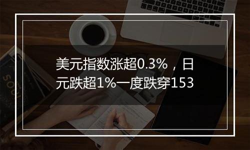 美元指数涨超0.3%,日元跌超1%一度跌穿153
