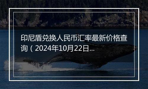 印尼盾兑换人民币汇率最新价格查询(2024年10月22日)