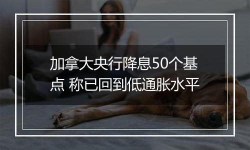 加拿大央行降息50个基点 称已回到低通胀水平
