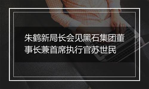 朱鹤新局长会见黑石集团董事长兼首席执行官苏世民