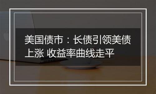 美国债市:长债引领美债上涨 收益率曲线走平