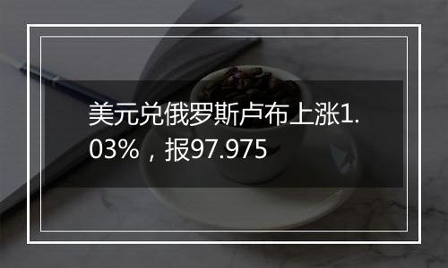美元兑俄罗斯卢布上涨1.03%,报97.975