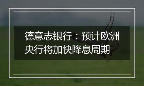 德意志银行:预计欧洲央行将加快降息周期