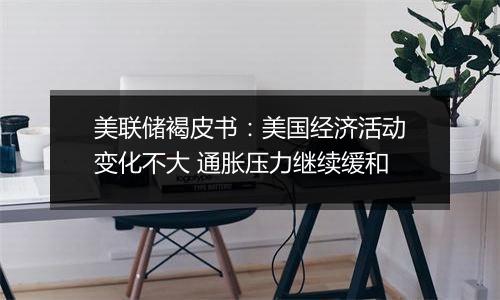 美联储褐皮书:美国经济活动变化不大 通胀压力继续缓和