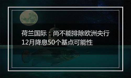 荷兰国际:尚不能排除欧洲央行12月降息50个基点可能性