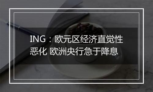 ING:欧元区经济直觉性恶化 欧洲央行急于降息