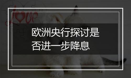 欧洲央行探讨是否进一步降息