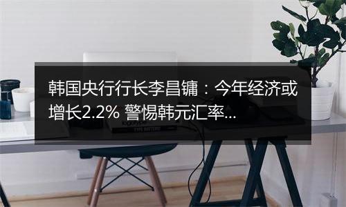 韩国央行行长李昌镛:今年经济或增长2.2% 警惕韩元汇率波动