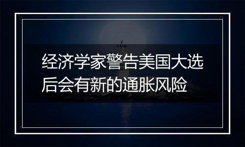 经济学家警告美国大选后会有新的通胀风险