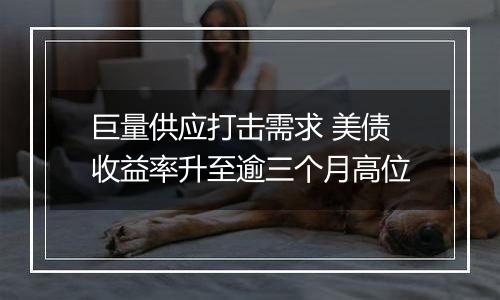 巨量供应打击需求 美债收益率升至逾三个月高位