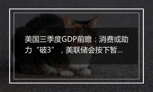 美国三季度GDP前瞻:消费或助力“破3”,美联储会按下暂停键吗