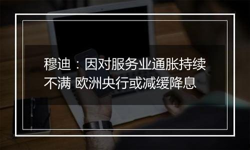 穆迪：因对服务业通胀持续不满 欧洲央行或减缓降息