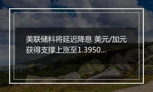 美联储料将延迟降息 美元/加元获得支撑上涨至1.3950附近