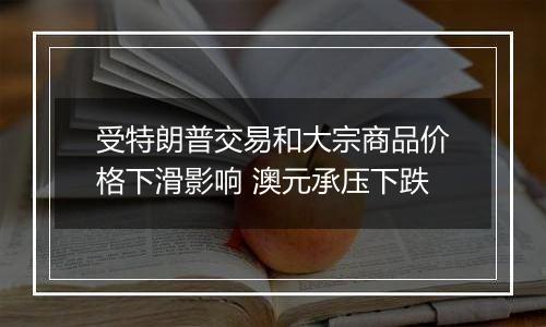 受特朗普交易和大宗商品价格下滑影响 澳元承压下跌