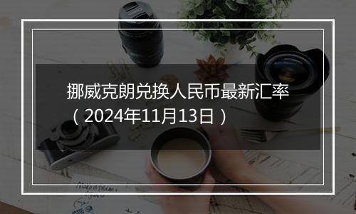挪威克朗兑换人民币最新汇率(2024年11月13日)