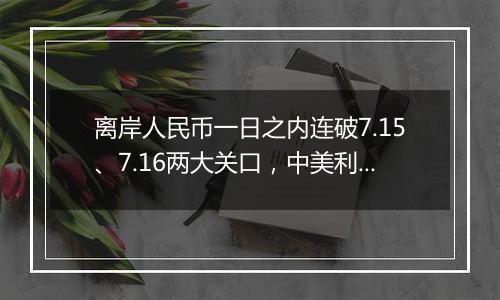 离岸人民币一日之内连破7.15、7.16两大关口,中美利差或重归主导因素?市场料汇率将回归双向波动