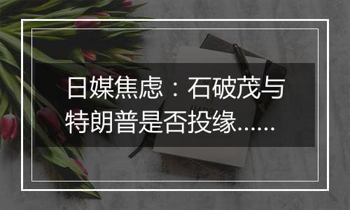 日媒焦虑:石破茂与特朗普是否投缘……